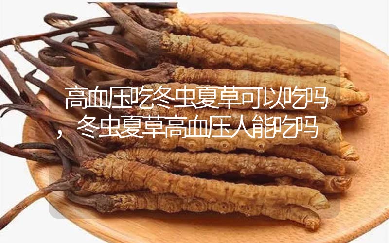 高血壓吃冬蟲夏草可以吃嗎？冬蟲夏草高血壓人能吃嗎？
